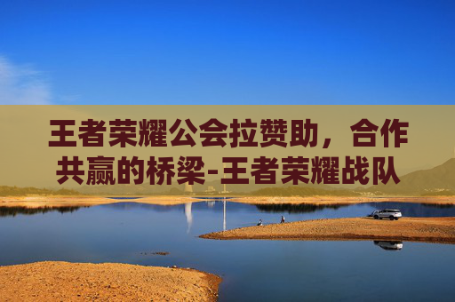 王者荣耀公会拉赞助,合作共赢的桥梁-王者荣耀战队拉赞助 王者荣耀公会拉赞助,合作共赢的桥梁-王者荣耀战队拉赞助