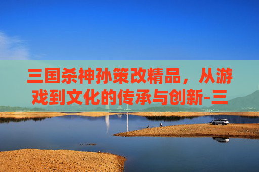 三国杀神孙策改精品,从游戏到文化的传承与创新-三国杀神孙策改精品了吗 三国杀神孙策改精品,从游戏到文化的传承与创新-三国杀神孙策改精品了吗