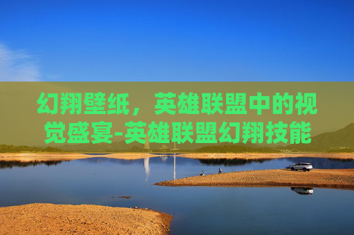 幻翔壁纸,英雄联盟中的视觉盛宴-英雄联盟幻翔技能介绍 幻翔壁纸,英雄联盟中的视觉盛宴-英雄联盟幻翔技能介绍