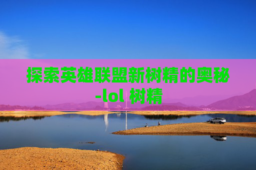 探索英雄联盟新树精的奥秘-lol 树精 探索英雄联盟新树精的奥秘-lol 树精
