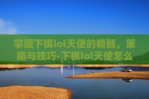 掌握下棋lol天使的精髓,策略与技巧-下棋lol天使怎么玩的 掌握下棋lol天使的精髓,策略与技巧-下棋lol天使怎么玩的