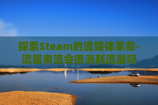探索Steam的流媒体革命-流量串流会很消耗流量吗 探索Steam的流媒体革命-流量串流会很消耗流量吗