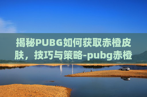揭秘PUBG如何获取赤橙皮肤,技巧与策略-pubg赤橙m4怎么获得 揭秘PUBG如何获取赤橙皮肤,技巧与策略-pubg赤橙m4怎么获得