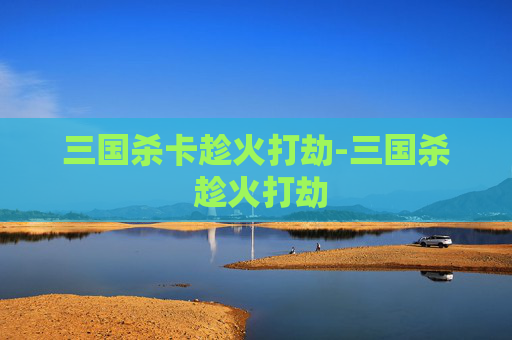 三国杀卡趁火打劫-三国杀 趁火打劫 三国杀卡趁火打劫-三国杀 趁火打劫