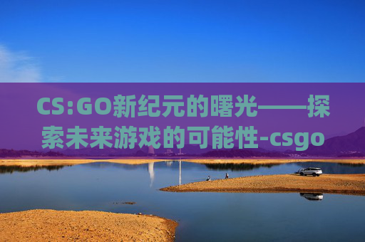 CS:GO新纪元的曙光——探索未来游戏的可能性-csgo会出新作吗 CS:GO新纪元的曙光——探索未来游戏的可能性-csgo会出新作吗