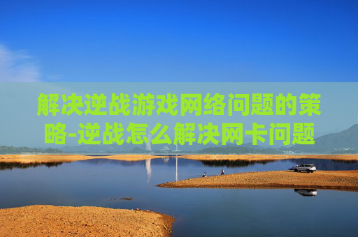 解决逆战游戏网络问题的策略-逆战怎么解决网卡问题 解决逆战游戏网络问题的策略-逆战怎么解决网卡问题