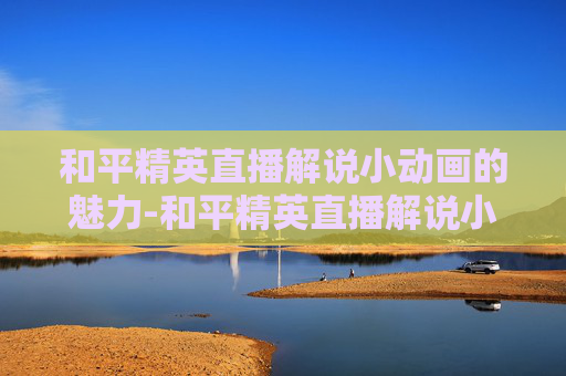 和平精英直播解说小动画的魅力-和平精英直播解说小动画怎么弄
