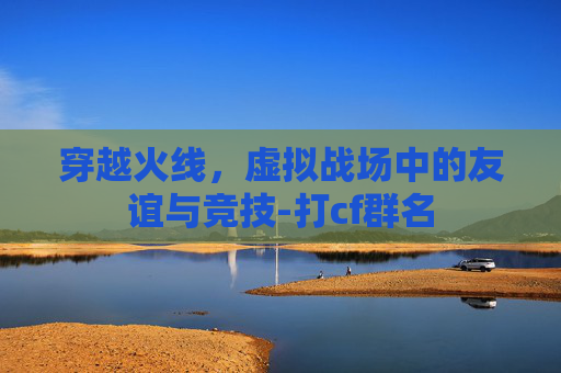 穿越火线,虚拟战场中的友谊与竞技-打cf群名 穿越火线,虚拟战场中的友谊与竞技-打cf群名