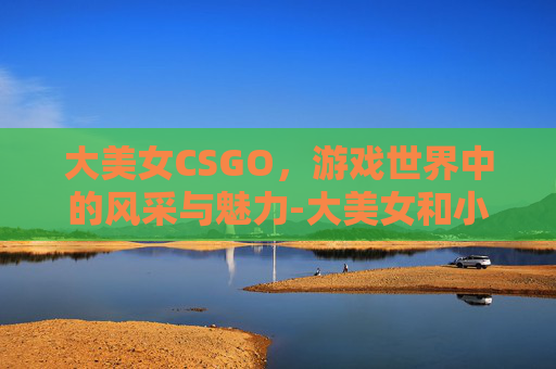大美女CSGO,游戏世界中的风采与魅力-大美女和小美女的区别 大美女CSGO,游戏世界中的风采与魅力-大美女和小美女的区别