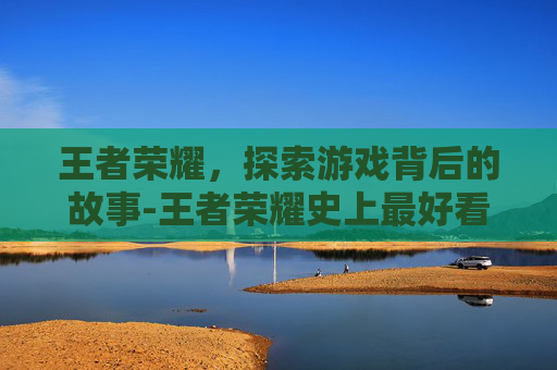 王者荣耀,探索游戏背后的故事-王者荣耀史上最好看的电影 王者荣耀,探索游戏背后的故事-王者荣耀史上最好看的电影
