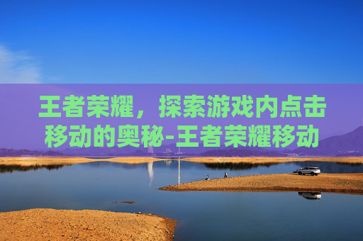 王者荣耀,探索游戏内点击移动的奥秘-王者荣耀移动操作不灵活为什么 王者荣耀,探索游戏内点击移动的奥秘-王者荣耀移动操作不灵活为什么