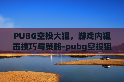 PUBG空投大狙,游戏内狙击技巧与策略-pubg空投狙击枪 PUBG空投大狙,游戏内狙击技巧与策略-pubg空投狙击枪