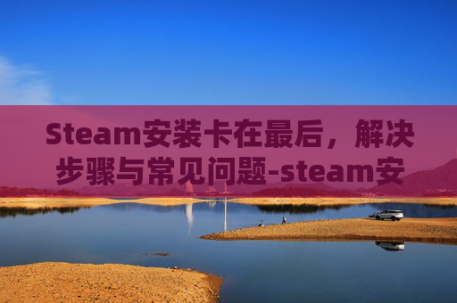 Steam安装卡在最后,解决步骤与常见问题-steam安装卡在最后一步 Steam安装卡在最后,解决步骤与常见问题-steam安装卡在最后一步