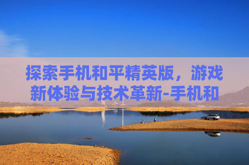 探索手机和平精英版,游戏新体验与技术革新-手机和平精英版下载安装 探索手机和平精英版,游戏新体验与技术革新-手机和平精英版下载安装