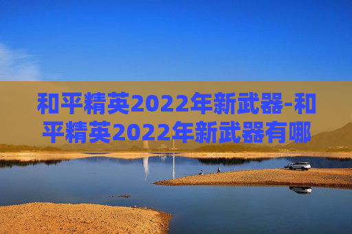 和平精英2022年新武器-和平精英2022年新武器有哪些