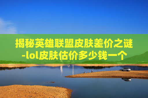 揭秘英雄联盟皮肤差价之谜-lol皮肤估价多少钱一个 揭秘英雄联盟皮肤差价之谜-lol皮肤估价多少钱一个