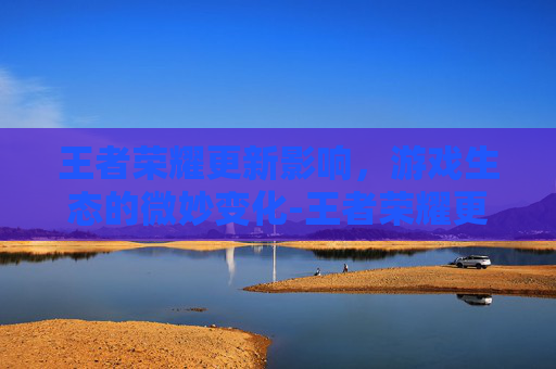 王者荣耀更新影响,游戏生态的微妙变化-王者荣耀更新影响游戏吗 王者荣耀更新影响,游戏生态的微妙变化-王者荣耀更新影响游戏吗