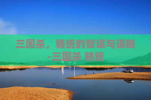 三国杀,骆统的智谋与谋略-三国杀 骆统 三国杀,骆统的智谋与谋略-三国杀 骆统