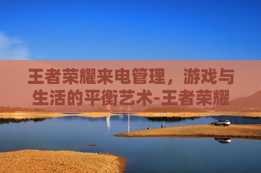 王者荣耀来电管理,游戏与生活的平衡艺术-王者荣耀来电管理怎么设置 王者荣耀来电管理,游戏与生活的平衡艺术-王者荣耀来电管理怎么设置