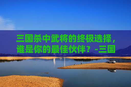 三国杀中武将的终极选择,谁是你的最佳伙伴?-三国杀里面哪个武将最好用的 三国杀中武将的终极选择,谁是你的最佳伙伴?-三国杀里面哪个武将最好用的