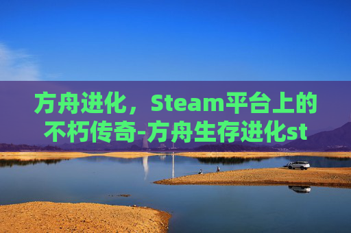 方舟进化,Steam平台上的不朽传奇-方舟生存进化steam名字 方舟进化,Steam平台上的不朽传奇-方舟生存进化steam名字