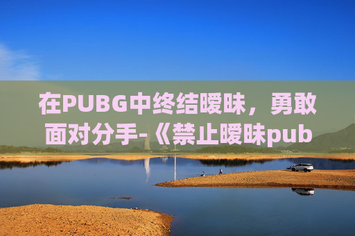 在PUBG中终结暧昧,勇敢面对分手-《禁止暧昧pubg》 在PUBG中终结暧昧,勇敢面对分手-《禁止暧昧pubg》