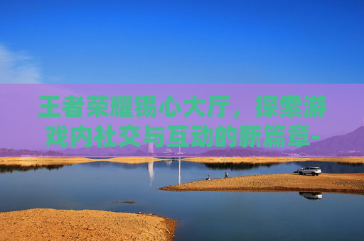 王者荣耀锡心大厅,探索游戏内社交与互动的新篇章-王者荣耀心意点 王者荣耀锡心大厅,探索游戏内社交与互动的新篇章-王者荣耀心意点