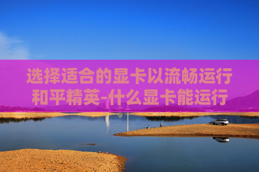 选择适合的显卡以流畅运行和平精英-什么显卡能运行和平精英游戏 选择适合的显卡以流畅运行和平精英-什么显卡能运行和平精英游戏