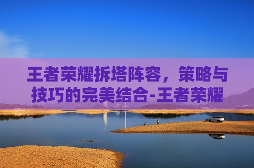 王者荣耀拆塔阵容,策略与技巧的完美结合-王者荣耀拆塔阵容推荐 王者荣耀拆塔阵容,策略与技巧的完美结合-王者荣耀拆塔阵容推荐