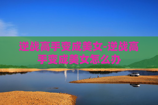逆战高手变成美女-逆战高手变成美女怎么办 逆战高手变成美女-逆战高手变成美女怎么办