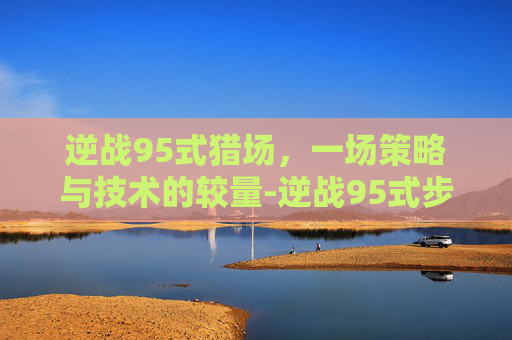 逆战95式猎场,一场策略与技术的较量-逆战95式步枪 逆战95式猎场,一场策略与技术的较量-逆战95式步枪