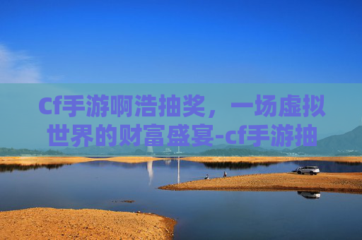 Cf手游啊浩抽奖,一场虚拟世界的财富盛宴-cf手游抽奖视频最新 Cf手游啊浩抽奖,一场虚拟世界的财富盛宴-cf手游抽奖视频最新