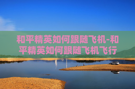 和平精英如何跟随飞机-和平精英如何跟随飞机飞行 和平精英如何跟随飞机-和平精英如何跟随飞机飞行