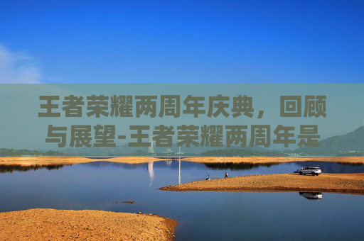 王者荣耀两周年庆典,回顾与展望-王者荣耀两周年是什么时候 王者荣耀两周年庆典,回顾与展望-王者荣耀两周年是什么时候