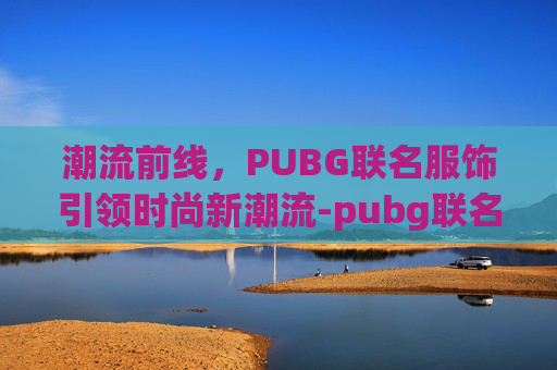 潮流前线，PUBG联名服饰引领时尚新潮流-pubg联名衣服