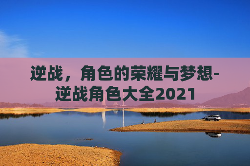 逆战,角色的荣耀与梦想-逆战角色大全2021 逆战,角色的荣耀与梦想-逆战角色大全2021
