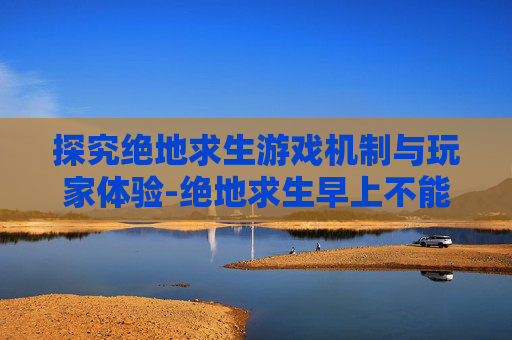 探究绝地求生游戏机制与玩家体验-绝地求生早上不能玩吗