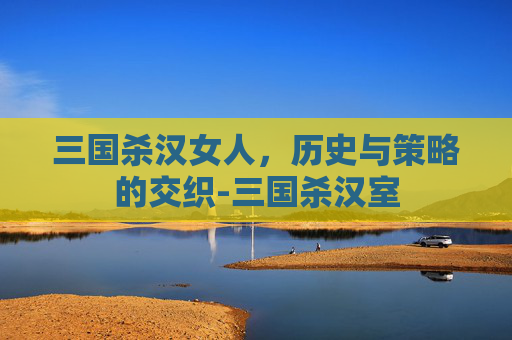 三国杀汉女人,历史与策略的交织-三国杀汉室 三国杀汉女人,历史与策略的交织-三国杀汉室