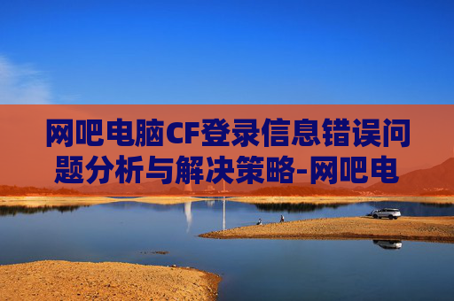 网吧电脑CF登录信息错误问题分析与解决策略-网吧电脑cf登录信息错误怎么办 网吧电脑CF登录信息错误问题分析与解决策略-网吧电脑cf登录信息错误怎么办
