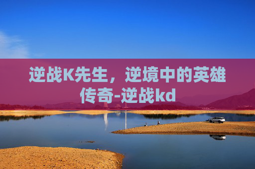 逆战K先生,逆境中的英雄传奇-逆战kd 逆战K先生,逆境中的英雄传奇-逆战kd