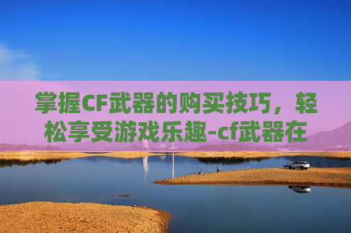 掌握CF武器的购买技巧,轻松享受游戏乐趣-cf武器在哪买便宜 掌握CF武器的购买技巧,轻松享受游戏乐趣-cf武器在哪买便宜