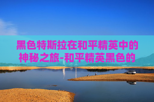 黑色特斯拉在和平精英中的神秘之旅-和平精英黑色的特斯拉叫什么 黑色特斯拉在和平精英中的神秘之旅-和平精英黑色的特斯拉叫什么
