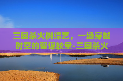 三国杀火树综艺,一场穿越时空的智谋较量-三国杀火树综艺节目 三国杀火树综艺,一场穿越时空的智谋较量-三国杀火树综艺节目