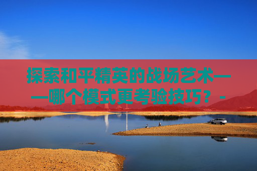 探索和平精英的战场艺术——哪个模式更考验技巧？-和平精英哪个更难练枪