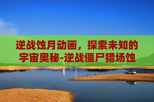 逆战蚀月动画，探索未知的宇宙奥秘-逆战僵尸猎场蚀月之战