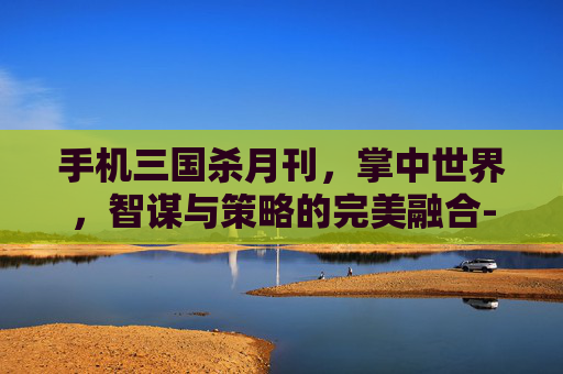 手机三国杀月刊，掌中世界，智谋与策略的完美融合-手机三国杀月卡有什么用