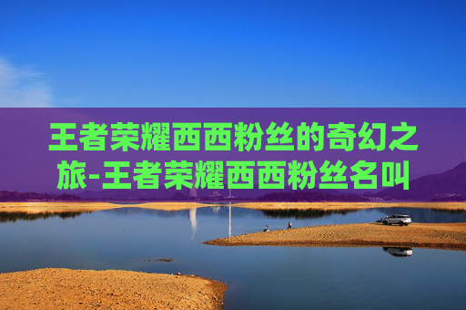 王者荣耀西西粉丝的奇幻之旅-王者荣耀西西粉丝名叫什么 王者荣耀西西粉丝的奇幻之旅-王者荣耀西西粉丝名叫什么