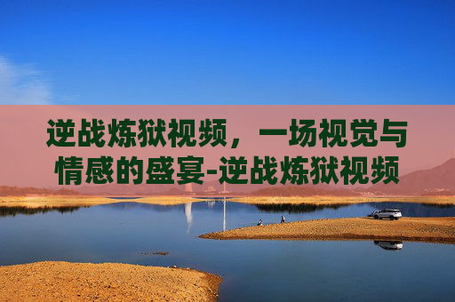 逆战炼狱视频,一场视觉与情感的盛宴-逆战炼狱视频大全 逆战炼狱视频,一场视觉与情感的盛宴-逆战炼狱视频大全