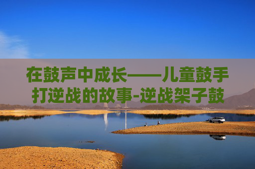 在鼓声中成长——儿童鼓手打逆战的故事-逆战架子鼓小男孩 在鼓声中成长——儿童鼓手打逆战的故事-逆战架子鼓小男孩