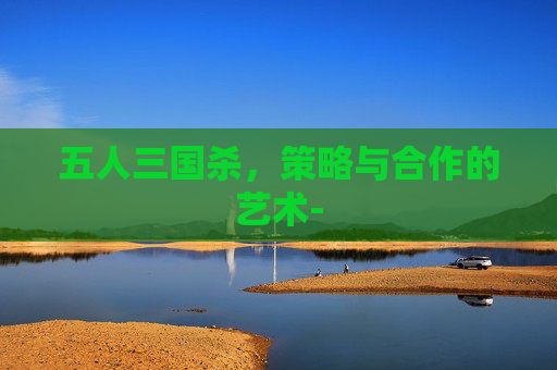五人三国杀,策略与合作的艺术- 五人三国杀,策略与合作的艺术-
